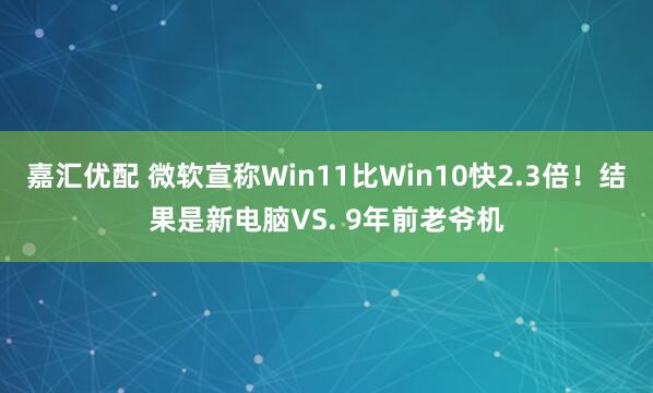 嘉汇优配 微软宣称Win11比Win10快2.3倍！结果是新电脑VS. 9年前老爷机