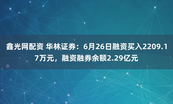 鑫光网配资 华林证券：6月26日融资买入2209.17万元，融资融券余额2.29亿元
