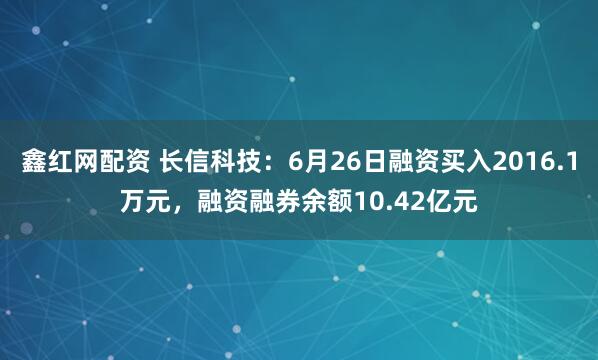 鑫红网配资 长信科技：6月26日融资买入2016.1万元，融资融券余额10.42亿元