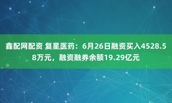 鑫配网配资 复星医药：6月26日融资买入4528.58万元，融资融券余额19.29亿元