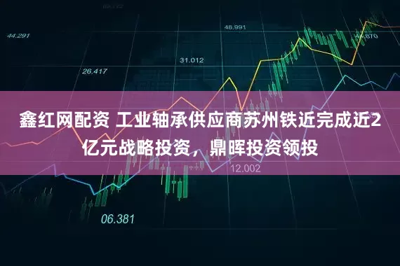 鑫红网配资 工业轴承供应商苏州铁近完成近2亿元战略投资，鼎晖投资领投