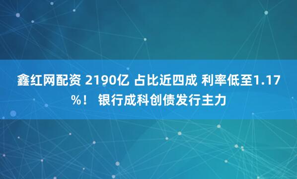鑫红网配资 2190亿 占比近四成 利率低至1.17%！ 银行成科创债发行主力