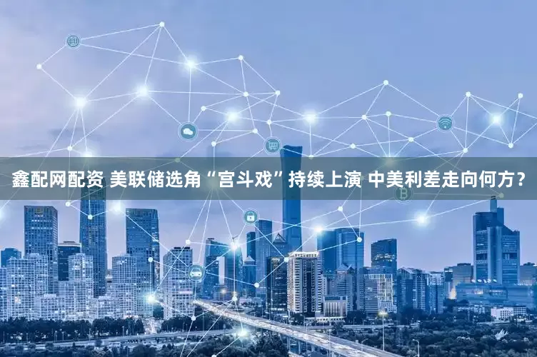 鑫配网配资 美联储选角“宫斗戏”持续上演 中美利差走向何方？
