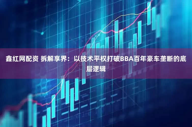 鑫红网配资 拆解享界：以技术平权打破BBA百年豪车垄断的底层逻辑