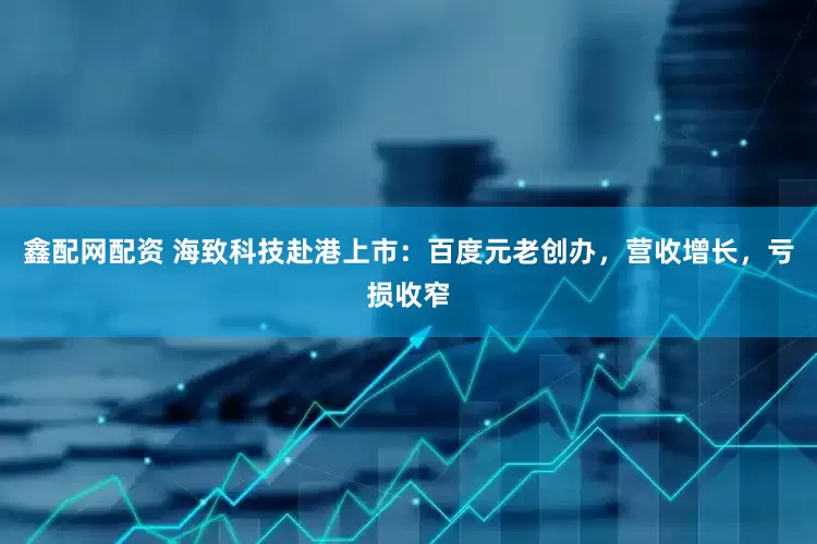 鑫配网配资 海致科技赴港上市：百度元老创办，营收增长，亏损收窄