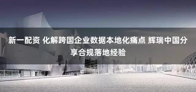 新一配资 化解跨国企业数据本地化痛点 辉瑞中国分享合规落地经验