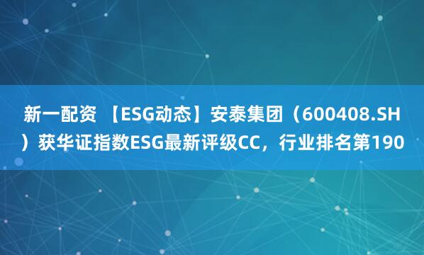 新一配资 【ESG动态】安泰集团（600408.SH）获华证指数ESG最新评级CC，行业排名第190