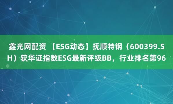 鑫光网配资 【ESG动态】抚顺特钢（600399.SH）获华证指数ESG最新评级BB，行业排名第96