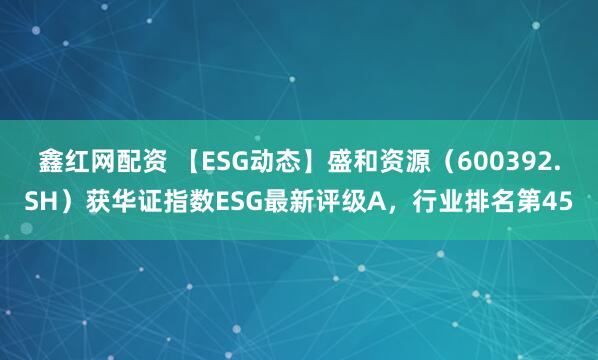 鑫红网配资 【ESG动态】盛和资源（600392.SH）获华证指数ESG最新评级A，行业排名第45