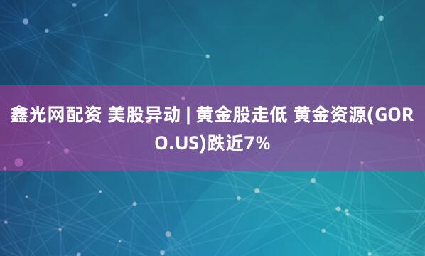 鑫光网配资 美股异动 | 黄金股走低 黄金资源(GORO.US)跌近7%
