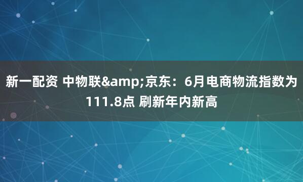 新一配资 中物联&京东：6月电商物流指数为111.8点 刷新年内新高