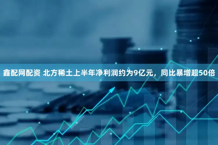 鑫配网配资 北方稀土上半年净利润约为9亿元，同比暴增超50倍
