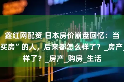 鑫红网配资 日本房价崩盘回忆：当年那些“不买房”的人，后来都怎么样了？_房产_购房_生活