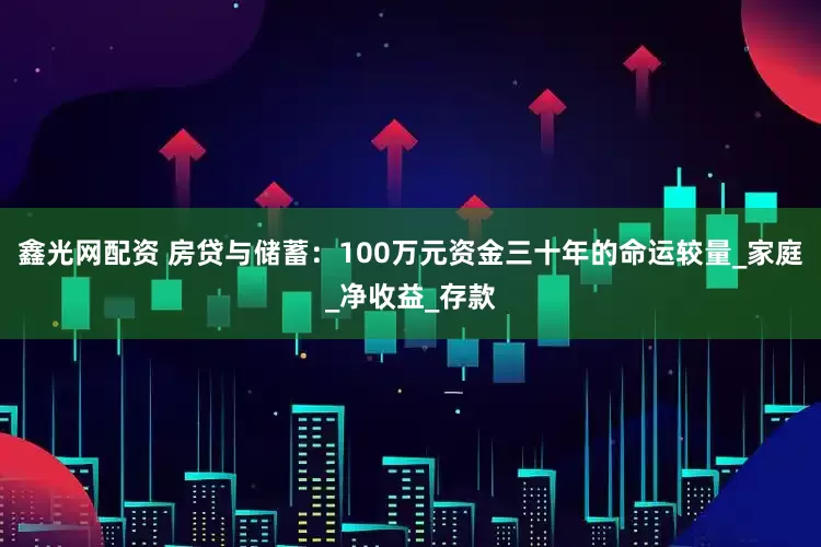 鑫光网配资 房贷与储蓄：100万元资金三十年的命运较量_家庭_净收益_存款