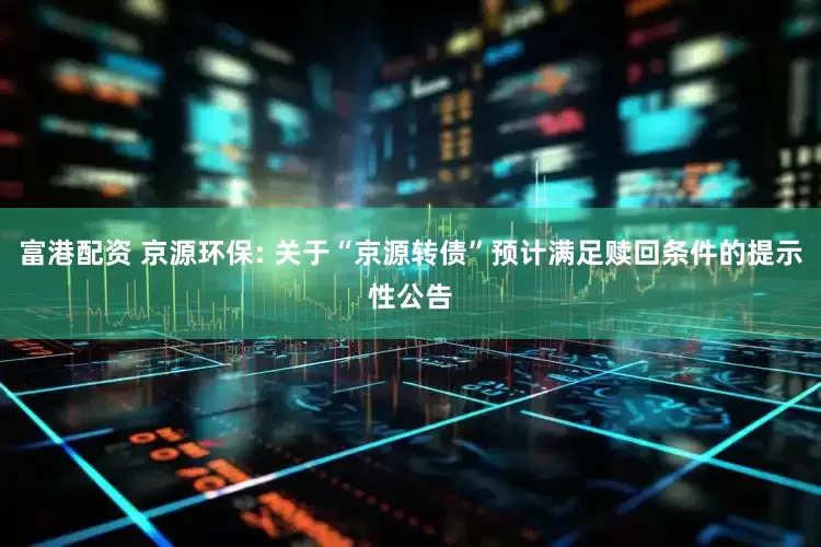 富港配资 京源环保: 关于“京源转债”预计满足赎回条件的提示性公告