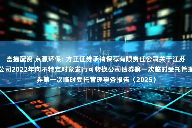 富捷配资 京源环保: 方正证券承销保荐有限责任公司关于江苏京源环保股份有限公司2022年向不特定对象发行可转换公司债券第一次临时受托管理事务报告(2025)