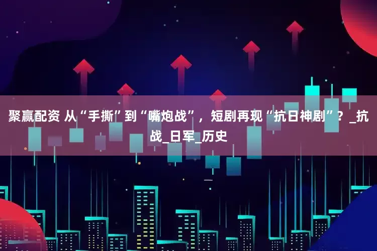 聚赢配资 从“手撕”到“嘴炮战”，短剧再现“抗日神剧”？_抗战_日军_历史