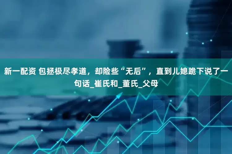 新一配资 包拯极尽孝道，却险些“无后”，直到儿媳跪下说了一句话_崔氏和_董氏_父母