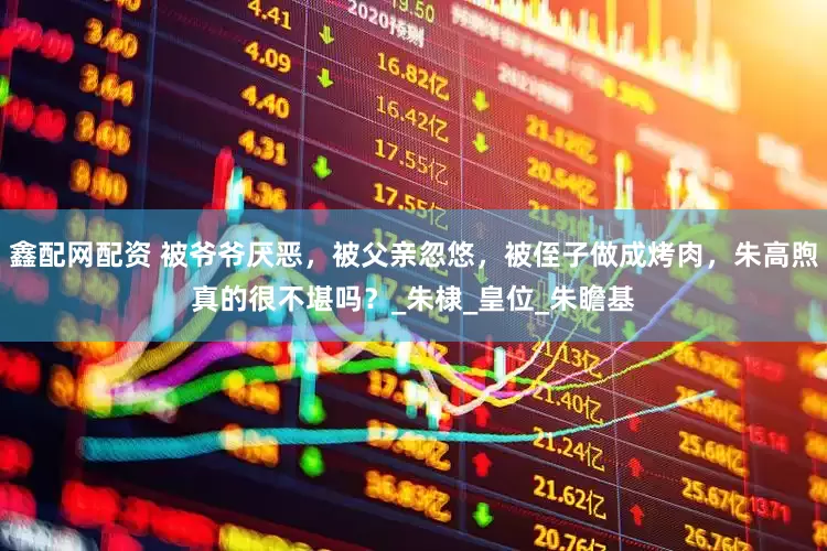鑫配网配资 被爷爷厌恶，被父亲忽悠，被侄子做成烤肉，朱高煦真的很不堪吗？_朱棣_皇位_朱瞻基