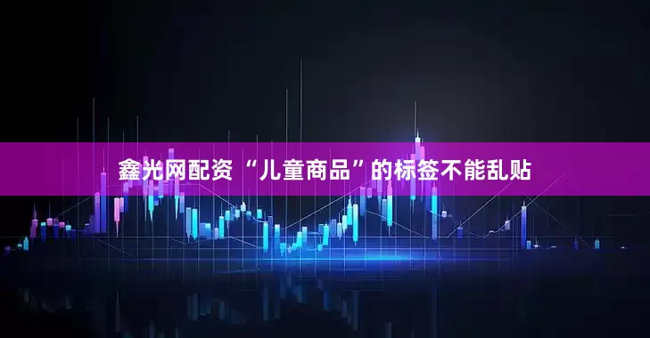 鑫光网配资 “儿童商品”的标签不能乱贴