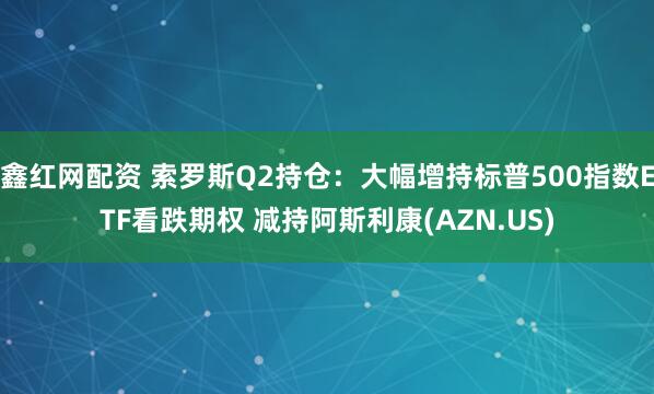 鑫红网配资 索罗斯Q2持仓：大幅增持标普500指数ETF看跌期权 减持阿斯利康(AZN.US)