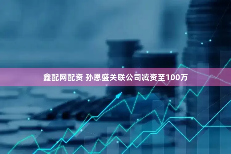 鑫配网配资 孙恩盛关联公司减资至100万