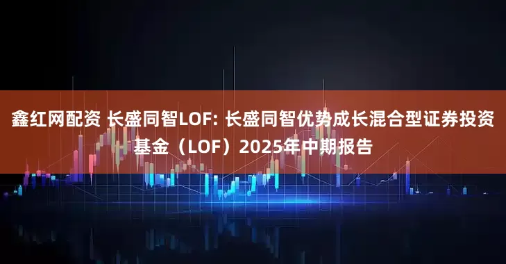 鑫红网配资 长盛同智LOF: 长盛同智优势成长混合型证券投资基金（LOF）2025年中期报告