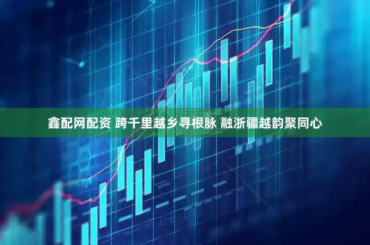 鑫配网配资 跨千里越乡寻根脉 融浙疆越韵聚同心