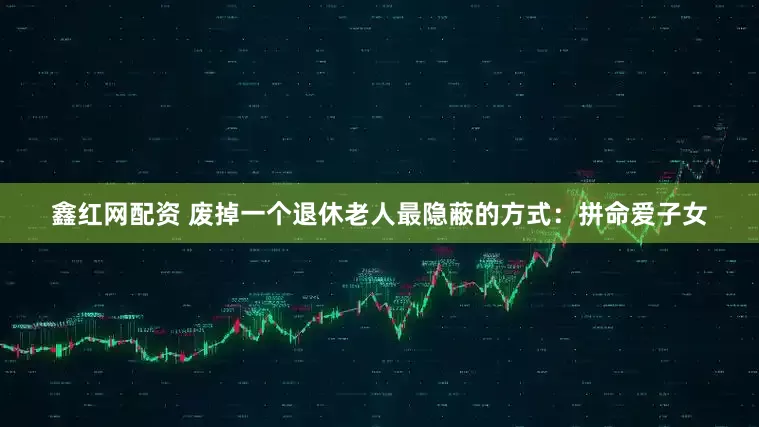 鑫红网配资 废掉一个退休老人最隐蔽的方式：拼命爱子女