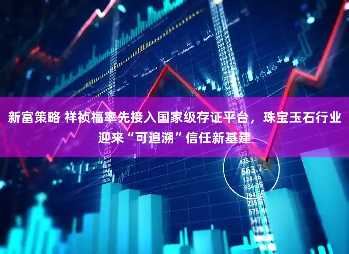 新富策略 祥祯福率先接入国家级存证平台，珠宝玉石行业迎来“可追溯”信任新基建