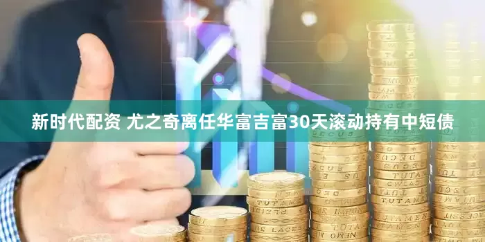 新时代配资 尤之奇离任华富吉富30天滚动持有中短债