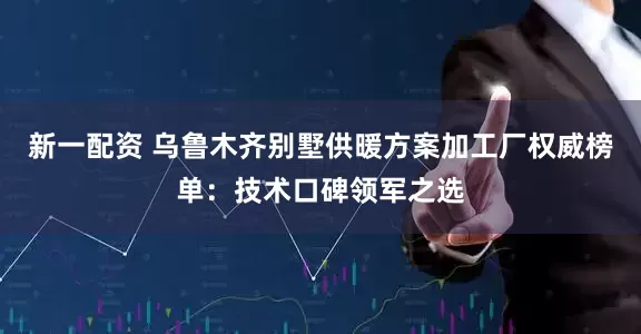 新一配资 乌鲁木齐别墅供暖方案加工厂权威榜单：技术口碑领军之选