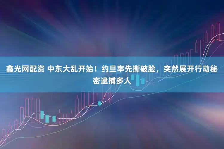 鑫光网配资 中东大乱开始！约旦率先撕破脸，突然展开行动秘密逮捕多人