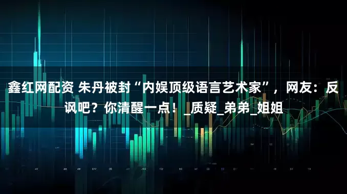 鑫红网配资 朱丹被封“内娱顶级语言艺术家”,网友:反讽吧?你清醒一点!_质疑_弟弟_姐姐