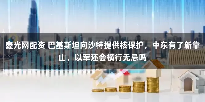 鑫光网配资 巴基斯坦向沙特提供核保护，中东有了新靠山，以军还会横行无忌吗