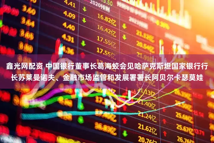 鑫光网配资 中国银行董事长葛海蛟会见哈萨克斯坦国家银行行长苏莱曼诺夫、金融市场监管和发展署署长阿贝尔卡瑟莫娃