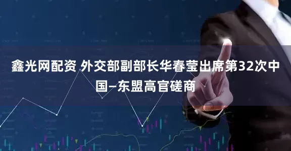 鑫光网配资 外交部副部长华春莹出席第32次中国—东盟高官磋商